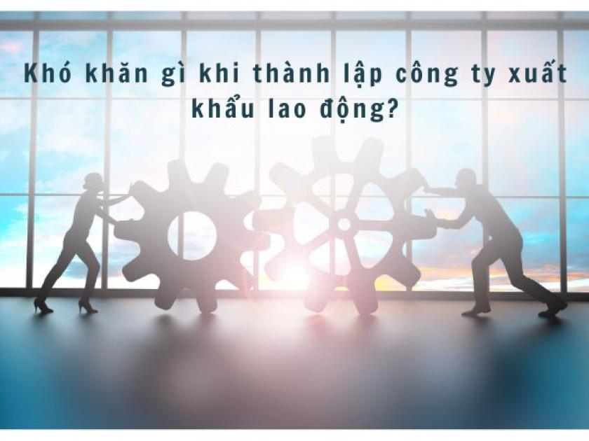 Bật mí 5 khó khăn khi thành lập công ty xuất khẩu lao động
